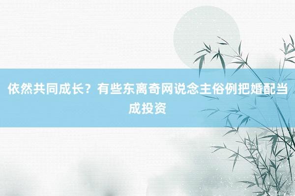 依然共同成长？有些东离奇网说念主俗例把婚配当成投资